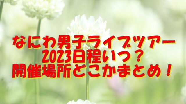 なにわ男子ライブツアー2023日程いつ？開催場所どこかまとめ！