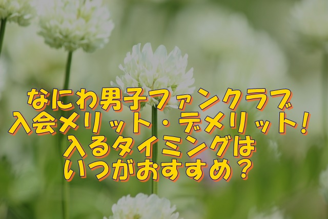 なにわ男子ファンクラブ入会のメリット・デメリットは？入るタイミングはいつがおすすめ？